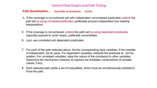 Control Flow Graphs and Path Testing
Path Sensitization… Heuristic procedures: contd..
4. If the coverage is not achieved yet with independent uncorrelated predicates, extend the
path set by using correlated predicates; preferably process independent (not needing
interpretation)
5. If the coverage is not achieved, extend the path set by using dependent predicates
(typically required to cover loops), preferably uncorrelated.
6. Last, use correlated and dependent predicates.
7. For each of the path selected above, list the corresponding input variables. If the variable
is independent, list its value. For dependent variables, interpret the predicate ie., list the
relation. For correlated variables, state the nature of the correlation to other variables.
Determine the mechanism (relation) to express the forbidden combinations of variable
values, if any.
8. Each selected path yields a set of inequalities, which must be simultaneously satisfied to
force the path.
 