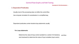 Control Flow Graphs and Path Testing
Examples for Path Sensitization …
3. Dependent Predicates
Usually most of the processing does not affect the control flow.
Use computer simulation for sensitization in a simplified way.
Dependent predicates contain iterative loop statements usually.
For Loop statements:
Determine the value of loop control variable for a certain # of iterations,
work backward to determine the value of input variables (input vector).
and then
 