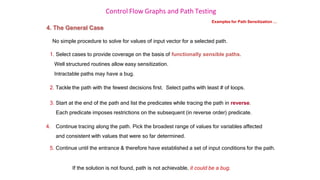 Control Flow Graphs and Path Testing
Examples for Path Sensitization …
4. The General Case
No simple procedure to solve for values of input vector for a selected path.
1. Select cases to provide coverage on the basis of functionally sensible paths.
Well structured routines allow easy sensitization.
Intractable paths may have a bug.
2. Tackle the path with the fewest decisions first. Select paths with least # of loops.
3. Start at the end of the path and list the predicates while tracing the path in reverse.
Each predicate imposes restrictions on the subsequent (in reverse order) predicate.
4. Continue tracing along the path. Pick the broadest range of values for variables affected
and consistent with values that were so far determined.
5. Continue until the entrance & therefore have established a set of input conditions for the path.
If the solution is not found, path is not achievable, it could be a bug.
 