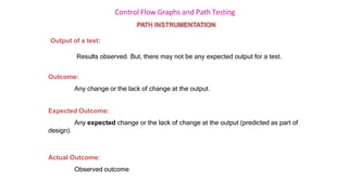 Control Flow Graphs and Path Testing
PATH INSTRUMENTATION
Output of a test:
Results observed. But, there may not be any expected output for a test.
Outcome:
Any change or the lack of change at the output.
Expected Outcome:
Any expected change or the lack of change at the output (predicted as part of
design).
Actual Outcome:
Observed outcome
 