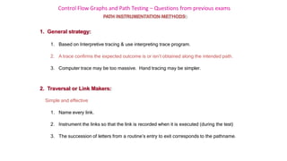 Control Flow Graphs and Path Testing – Questions from previous exams
2. Traversal or Link Makers:
Simple and effective
1. Name every link.
2. Instrument the links so that the link is recorded when it is executed (during the test)
3. The succession of letters from a routine’s entry to exit corresponds to the pathname.
PATH INSTRUMENTATION METHODS
1. General strategy:
1. Based on Interpretive tracing & use interpreting trace program.
2. A trace confirms the expected outcome is or isn’t obtained along the intended path.
3. Computer trace may be too massive. Hand tracing may be simpler.
 