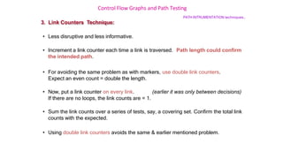 Control Flow Graphs and Path Testing
PATH INTRUMENTATION techniques…
3. Link Counters Technique:
• Less disruptive and less informative.
• Increment a link counter each time a link is traversed. Path length could confirm
the intended path.
• For avoiding the same problem as with markers, use double link counters.
Expect an even count = double the length.
• Now, put a link counter on every link. (earlier it was only between decisions)
If there are no loops, the link counts are = 1.
• Sum the link counts over a series of tests, say, a covering set. Confirm the total link
counts with the expected.
• Using double link counters avoids the same & earlier mentioned problem.
 