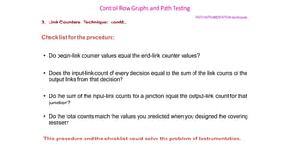 Control Flow Graphs and Path Testing
PATH INTRUMENTATION techniques…
3. Link Counters Technique: contd..
Check list for the procedure:
• Do begin-link counter values equal the end-link counter values?
• Does the input-link count of every decision equal to the sum of the link counts of the
output links from that decision?
• Do the sum of the input-link counts for a junction equal the output-link count for that
junction?
• Do the total counts match the values you predicted when you designed the covering
test set?
This procedure and the checklist could solve the problem of Instrumentation.
 