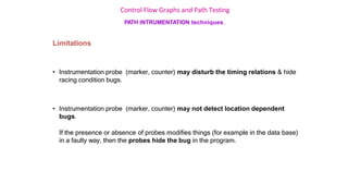 Control Flow Graphs and Path Testing
PATH INTRUMENTATION techniques…
Limitations
• Instrumentation probe (marker, counter) may disturb the timing relations & hide
racing condition bugs.
• Instrumentation probe (marker, counter) may not detect location dependent
bugs.
If the presence or absence of probes modifies things (for example in the data base)
in a faulty way, then the probes hide the bug in the program.
 