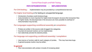 Control Flow Graphs and Path Testing
PATH INTRUMENTATION - IMPLEMENTATION
For Unit testing : Implementation may be provided by a comprehensive test tool.
For higher level testing or for testing an unsupported language:
• Introduction of probes could introduce bugs.
• Instrumentation is more important for higher level of program structure like transaction flow
• At higher levels, the discrepancies in the structure are more possible & overhead of
instrumentation may be less.
For Languages supporting conditional assembly or compilation:
• Probes are written in the source code & tagged into categories.
• Counters & traversal markers can be implemented.
• Can selectively activate the desired probes.
For language not supporting conditional assembly / compilation:
• Use macros or function calls for each category of probes. This may have less bugs.
• A general purpose routine may be written.
In general:
• Plan instrumentation with probes in levels of increasing detail.
 