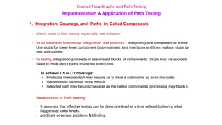 Control Flow Graphs and Path Testing
Implementation & Application of Path Testing
1. Integration, Coverage, and Paths in Called Components
• Mainly used in Unit testing, especially new software.
• In an Idealistic bottom-up integration test process – integrating one component at a time.
Use stubs for lower level component (sub-routines), test interfaces and then replace stubs by
real subroutines.
• In reality, integration proceeds in associated blocks of components. Stubs may be avoided.
Need to think about paths inside the subroutine.
To achieve C1 or C2 coverage:
• Predicate interpretation may require us to treat a subroutine as an in-line-code.
• Sensitization becomes more difficult.
• Selected path may be unachievable as the called components’ processing may block it.
Weaknesses of Path testing:
• It assumes that effective testing can be done one level at a time without bothering what
happens at lower levels.
• predicate coverage problems & blinding.
 