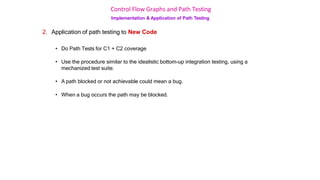 Control Flow Graphs and Path Testing
Implementation & Application of Path Testing
2. Application of path testing to New Code
• Do Path Tests for C1 + C2 coverage
• Use the procedure similar to the idealistic bottom-up integration testing, using a
mechanized test suite.
• A path blocked or not achievable could mean a bug.
• When a bug occurs the path may be blocked.
 