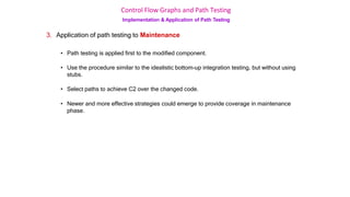 Control Flow Graphs and Path Testing
Implementation & Application of Path Testing
3. Application of path testing to Maintenance
• Path testing is applied first to the modified component.
• Use the procedure similar to the idealistic bottom-up integration testing, but without using
stubs.
• Select paths to achieve C2 over the changed code.
• Newer and more effective strategies could emerge to provide coverage in maintenance
phase.
 