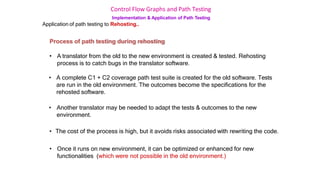 Control Flow Graphs and Path Testing
Implementation & Application of Path Testing
Application of path testing to Rehosting..
Process of path testing during rehosting
• A translator from the old to the new environment is created & tested. Rehosting
process is to catch bugs in the translator software.
• A complete C1 + C2 coverage path test suite is created for the old software. Tests
are run in the old environment. The outcomes become the specifications for the
rehosted software.
• Another translator may be needed to adapt the tests & outcomes to the new
environment.
• The cost of the process is high, but it avoids risks associated with rewriting the code.
• Once it runs on new environment, it can be optimized or enhanced for new
functionalities (which were not possible in the old environment.)
 
