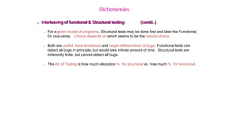Dichotomies
 Interleaving of functional & Structural testing: (contd..)
 For a given model of programs, Structural tests may be done first and later the Functional,
Or vice-versa. Choice depends on which seems to be the natural choice.
 Both are useful, have limitations and target different kind of bugs. Functional tests can
detect all bugs in principle, but would take infinite amount of time. Structural tests are
inherently finite, but cannot detect all bugs.
 The Art of Testing is how much allocation % for structural vs how much % for functional.
 