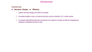Dichotomies
Dichotomies contd..
4. Modularity (Design) vs Efficiency
1. system and test design can both be modular.
2. A module implies a size, an internal structure and an interface, Or, in other words.
3. A module (well defined discrete component of a system) consists of internal complexity &
interface complexity and has a size.
 