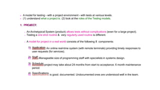  A model for testing - with a project environment - with tests at various levels.
 (1) understand what a project is. (2) look at the roles of the Testing models.
1. PROJECT:
 An Archetypical System (product) allows tests without complications (even for a large project).
 Testing a one shot routine & very regularly used routine is different.
 A model for project in a real world consists of the following 8 components:
1) Application: An online real-time system (with remote terminals) providing timely responses to
user requests (for services).
2) Staff: Manageable size of programming staff with specialists in systems design.
3) Schedule: project may take about 24 months from start to acceptance. 6 month maintenance
period.
4) Specifications: is good. documented. Undocumented ones are understood well in the team.
 