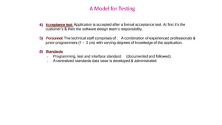 A Model for Testing
4) Acceptance test: Application is accepted after a formal acceptance test. At first it’s the
customer’s & then the software design team’s responsibility.
5) Personnel: The technical staff comprises of : A combination of experienced professionals &
junior programmers (1 – 3 yrs) with varying degrees of knowledge of the application.
6) Standards:
 Programming, test and interface standard (documented and followed).
 A centralized standards data base is developed & administrated
 