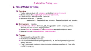 A Model for Testing contd..
2. Roles of Models for Testing
1) Overview:
 Testing process starts with a program embedded in an environment.
 Human nature of susceptibility to error leads to 3 models.
 Create tests out of these models & execute
 Results is expected  It’s okay
unexpected  Revise tests and program. Revise bug model and program.
2) Environment: includes
 All hardware & software (firmware, OS, linkage editor, loader, compiler, utilities,
libraries) required to make the program run.
 Usually bugs do not result from the environment. (with established h/w & s/w)
 But arise from our understanding of the environment.
3) Program:
 Complicated to understand in detail.
 Deal with a simplified overall view.
 Focus on control structure ignoring processing
control structure.
& focus on processing ignoring
 If bug’s not solved, modify the program model to include more facts, & if that fails,
modify the program.
 