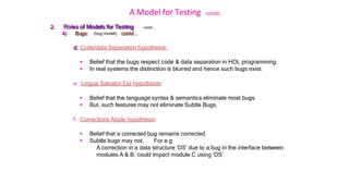 A Model for Testing contd..
contd …
2. Roles of Models for Testing
4) Bugs: (bug model) contd ..
d. Code/data Separation hypothesis:
 Belief that the bugs respect code & data separation in HOL programming.
 In real systems the distinction is blurred and hence such bugs exist.
e. Lingua Salvator Est hypothesis:
 Belief that the language syntax & semantics eliminate most bugs.
 But, such features may not eliminate Subtle Bugs.
f. Corrections Abide hypothesis:
 Belief that a corrected bug remains corrected.
 Subtle bugs may not. For e.g.
A correction in a data structure ‘DS’ due to a bug in the interface between
modules A & B, could impact module C using ‘DS’.
 