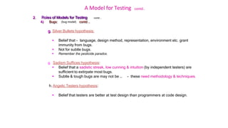 A Model for Testing contd..
contd …
2. Roles of Models for Testing
4) Bugs: (bug model) contd ..
g. Silver Bullets hypothesis:
 Belief that - language, design method, representation, environment etc. grant
immunity from bugs.
 Not for subtle bugs.
 Remember the pesticide paradox.
g. Sadism Suffices hypothesis:
 Belief that a sadistic streak, low cunning & intuition (by independent testers) are
sufficient to extirpate most bugs.
 Subtle & tough bugs are may not be … - these need methodology & techniques.
h. Angelic Testers hypothesis:
 Belief that testers are better at test design than programmers at code design.
 