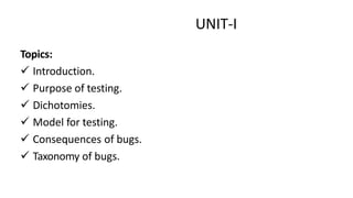 UNIT-I
Topics:
 Introduction.
 Purpose of testing.
 Dichotomies.
 Model for testing.
 Consequences of bugs.
 Taxonomy of bugs.
 
