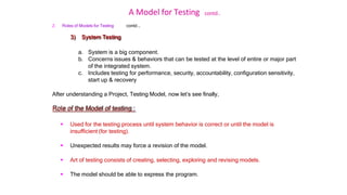 A Model for Testing contd..
2. Roles of Models for Testing contd …
3) System Testing
a. System is a big component.
b. Concerns issues & behaviors that can be tested at the level of entire or major part
of the integrated system.
c. Includes testing for performance, security, accountability, configuration sensitivity,
start up & recovery
After understanding a Project, Testing Model, now let’s see finally,
Role of the Model of testing :
 Used for the testing process until system behavior is correct or until the model is
insufficient (for testing).
 Unexpected results may force a revision of the model.
 Art of testing consists of creating, selecting, exploring and revising models.
 The model should be able to express the program.
 