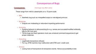 Consequences of Bugs
Consequences: (how bugs may affect users)
These range from mild to catastrophic on a 10 point scale.
• Mild
• Aesthetic bug such as misspelled output or mal-aligned print-out.
• Moderate
• Outputs are misleading or redundant impacting performance.
• Annoying
• Systems behavior is dehumanizing for e.g. names are truncated/modified arbitrarily,
bills for $0.0 are sent.
• Till the bugs are fixed operators must use unnatural command sequences to get
proper response.
• Disturbing
• Legitimate transactions refused.
• For e.g. ATM machine may malfunction with ATM card / credit card.
• Serious
• Losing track of transactions & transaction events. Hence accountability is lost.
 