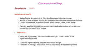 Consequences of Bugs
Consequences contd …
Assignment of severity
• Assign flexible & relative rather than absolute values to the bug (types).
• Number of bugs and their severity are factors in determining the quality quantitatively.
• Organizations design & use quantitative, quality metrics based on the above.
• Parts are weighted depending on environment, application, culture, correction cost,
current SDLC phase & other factors.
• Nightmares
• Define the nightmares – that could arise from bugs – for the context of the
organization/application.
• Quantified nightmares help calculate importance of bugs.
• That helps in making a decision on when to stop testing & release the product.
 