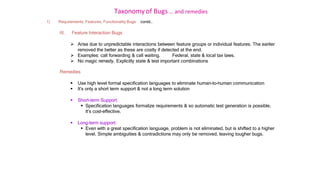 Taxonomy of Bugs .. and remedies
1) Requirements, Features, Functionality Bugs contd..
III. Feature Interaction Bugs
 Arise due to unpredictable interactions between feature groups or individual features. The earlier
removed the better as these are costly if detected at the end.
 Examples: call forwarding & call waiting. Federal, state & local tax laws.
 No magic remedy. Explicitly state & test important combinations
Remedies
 Use high level formal specification languages to eliminate human-to-human communication
 It’s only a short term support & not a long term solution
 Short-term Support:
 Specification languages formalize requirements & so automatic test generation is possible.
It’s cost-effective.
 Long-term support:
 Even with a great specification language, problem is not eliminated, but is shifted to a higher
level. Simple ambiguities & contradictions may only be removed, leaving tougher bugs.
 
