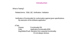 Introduction
What is Testing?
Related terms : SQA, QC, Verification, Validation
Verification of functionality for conformation against given specifications
By execution of the software application
A Test
Passes:
Fails:
Functionality OK.
Application functionality NOK.
Bug/Defect/Fault: Deviation from expected functionality.
It’s not always obvious.
 