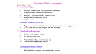 Taxonomy of Bugs .. and remedies
Structural bugs contd..
IV. Initialization Bugs
 Forgetting to initialize work space, registers, or data areas.
 Wrong initial value of a loop control parameter.
 Accepting a parameter without a validation check.
 Initialize to wrong data type or format.
 Very common.
Remedies (prevention & correction)
 Programming tools, Explicit declaration & type checking in source language, preprocessors.
 Data flow test methods help design of tests and debugging.
IV. Dataflow Bugs & Anomalies
 Run into an un-initialized variable.
 Not storing modified data.
 Re-initialization without an intermediate use.
 Detected mainly by execution (testing).
Remedies (prevention & correction)
 Data flow testing methods & matrix based testing methods.
 