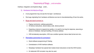 Taxonomy of Bugs .. and remedies
Interface, Integration and Systems Bugs contd …
3) Hardware Architecture Bugs:
 A s/w programmer may not see the h/w layer / architecture.
 S/w bugs originating from hardware architecture are due to misunderstanding of how h/w works.
 Bugs are due to errors in:
 Paging mechanism, address generation
 I/O device instructions, device status code, device protocol
 Expecting a device to respond too quickly, or to wait for too long for response, assuming a
device is initialized, interrupt handling, I/O device address
 H/W simultaneity assumption, H/W race condition ignored, device data format error etc..
 Remedies (prevention & correction):
 Good software programming & Testing.
 Centralization of H/W interface software.
 Nowadays hardware has special test modes & test instructions to test the H/W function.
 An elaborate H/W simulator may also be used.
 