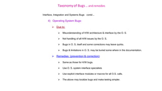 Taxonomy of Bugs .. and remedies
Interface, Integration and Systems Bugs contd …
4) Operating System Bugs:
 Due to:
 Misunderstanding of H/W architecture & interface by the O. S.
 Not handling of all H/W issues by the O. S.
 Bugs in O. S. itself and some corrections may leave quirks.
 Bugs & limitations in O. S. may be buried some where in the documentation.
 Remedies (prevention & correction):
 Same as those for H/W bugs.
 Use O. S. system interface specialists
 Use explicit interface modules or macros for all O.S. calls.
 The above may localize bugs and make testing simpler.
 