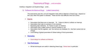 Taxonomy of Bugs .. and remedies
Interface, Integration and Systems Bugs contd …
5) Software Architecture Bugs: (called Interactive)
The subroutines pass thru unit and integration tests without detection of these bugs. Depend on
the Load, when the system is stressed. These are the most difficult to find and correct.
 Due to:
 Assumption that there are no interrupts, Or, Failure to block or unblock an interrupt.
 Assumption that code is re-entrant or not re-entrant.
 Bypassing data interlocks, Or, Failure to open an interlock.
 Assumption that a called routine is memory resident or not.
 Assumption that the registers and the memory are initialized, Or, that their content did not
change.
 Local setting of global parameters & Global setting of local parameters.
 Remedies:
 Good design for software architecture.
 Test Techniques
 All test techniques are useful in detecting these bugs, Stress tests in particular.
 