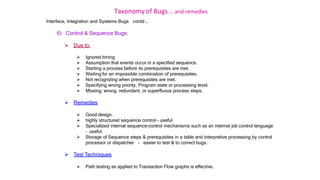 Taxonomy of Bugs .. and remedies
Interface, Integration and Systems Bugs contd …
6) Control & Sequence Bugs:
 Due to:
 Ignored timing
 Assumption that events occur in a specified sequence.
 Starting a process before its prerequisites are met.
 Waiting for an impossible combination of prerequisites.
 Not recognizing when prerequisites are met.
 Specifying wrong priority, Program state or processing level.
 Missing, wrong, redundant, or superfluous process steps.
 Remedies:
 Good design.
 highly structured sequence control - useful
 Specialized internal sequence-control mechanisms such as an internal job control language
– useful.
 Storage of Sequence steps & prerequisites in a table and interpretive processing by control
processor or dispatcher - easier to test & to correct bugs.
 Test Techniques
 Path testing as applied to Transaction Flow graphs is effective.
 