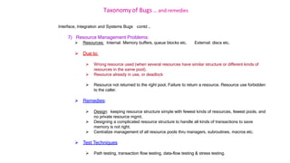 Taxonomy of Bugs .. and remedies
Interface, Integration and Systems Bugs contd …
7) Resource Management Problems:
 Resources: Internal: Memory buffers, queue blocks etc. External: discs etc.
 Due to:
 Wrong resource used (when several resources have similar structure or different kinds of
resources in the same pool).
 Resource already in use, or deadlock
 Resource not returned to the right pool, Failure to return a resource. Resource use forbidden
to the caller.
 Remedies:
 Design: keeping resource structure simple with fewest kinds of resources, fewest pools, and
no private resource mgmt.
 Designing a complicated resource structure to handle all kinds of transactions to save
memory is not right.
 Centralize management of all resource pools thru managers, subroutines, macros etc.
 Test Techniques
 Path testing, transaction flow testing, data-flow testing & stress testing.
 