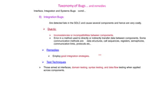 Taxonomy of Bugs .. and remedies
Interface, Integration and Systems Bugs contd …
8) Integration Bugs:
Are detected late in the SDLC and cause several components and hence are very costly.
 Due to:
 Inconsistencies or incompatibilities between components.
 Error in a method used to directly or indirectly transfer data between components. Some
communication methods are: data structures, call sequences, registers, semaphores,
communication links, protocols etc..
 Remedies:
 Employ good integration strategies.
 Test Techniques
***
 Those aimed at interfaces, domain testing, syntax testing, and data flow testing when applied
across components.
 
