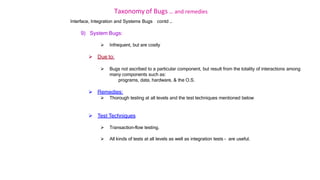 Taxonomy of Bugs .. and remedies
Interface, Integration and Systems Bugs contd …
9) System Bugs:
 Infrequent, but are costly
 Due to:
 Bugs not ascribed to a particular component, but result from the totality of interactions among
many components such as:
programs, data, hardware, & the O.S.
 Remedies:
 Thorough testing at all levels and the test techniques mentioned below
 Test Techniques
 Transaction-flow testing.
 All kinds of tests at all levels as well as integration tests - are useful.
 