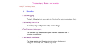 Taxonomy of Bugs .. and remedies
Testing & Test Design Bugs
 Remedies:
1. Test Debugging:
Testing & Debugging tests, test scripts etc. Simpler when tests have localized affect.
2. Test Quality Assurance:
To monitor quality in independent testing and test design.
3. Test Execution Automation:
Test execution bugs are eliminated by test execution automation tools &
not using manual testing.
4. Test Design Automation:
Test design is automated like automation of software development.
For a given productivity rate, It reduces bug count.
 