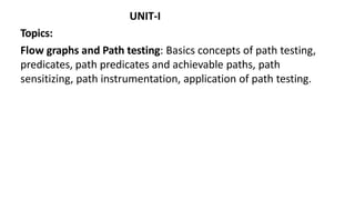 UNIT-I
Topics:
Flow graphs and Path testing: Basics concepts of path testing,
predicates, path predicates and achievable paths, path
sensitizing, path instrumentation, application of path testing.
 