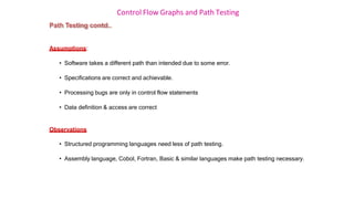 Control Flow Graphs and Path Testing
Path Testing contd..
Assumptions:
• Software takes a different path than intended due to some error.
• Specifications are correct and achievable.
• Processing bugs are only in control flow statements
• Data definition & access are correct
Observations
• Structured programming languages need less of path testing.
• Assembly language, Cobol, Fortran, Basic & similar languages make path testing necessary.
 