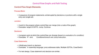 Control Flow Graphs and Path Testing
Control Flow Graph Elements:
Process Block:
• A sequence of program statements uninterrupted by decisions or junctions with a single
entry and single exit.
Junction:
• A point in the program where control flow can merge (into a node of the graph)
• Examples: target of GOTO, Jump, Continue
Decisions:
• A program point at which the control flow can diverge (based on evaluation of a condition).
• Examples: IF stmt. Conditional branch and Jump instruction.
Case Statements:
• A Multi-way branch or decision.
• Examples: In assembly language: jump addresses table, Multiple GOTOs, Case/Switch
• For test design, Case statement and decision are similar.
 