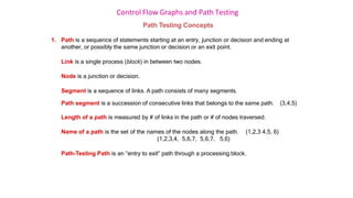 Control Flow Graphs and Path Testing
Path Testing Concepts
1. Path is a sequence of statements starting at an entry, junction or decision and ending at
another, or possibly the same junction or decision or an exit point.
Link is a single process (block) in between two nodes.
Node is a junction or decision.
Segment is a sequence of links. A path consists of many segments.
Path segment is a succession of consecutive links that belongs to the same path. (3,4,5)
Length of a path is measured by # of links in the path or # of nodes traversed.
Name of a path is the set of the names of the nodes along the path. (1,2,3 4,5, 6)
(1,2,3,4, 5,6,7, 5,6,7, 5,6)
Path-Testing Path is an “entry to exit” path through a processing block.
 
