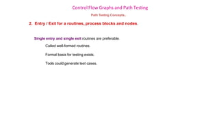 Control Flow Graphs and Path Testing
Path Testing Concepts..
2. Entry / Exit for a routines, process blocks and nodes.
Single entry and single exit routines are preferable.
Called well-formed routines.
Formal basis for testing exists.
Tools could generate test cases.
 