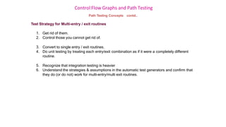 Control Flow Graphs and Path Testing
Path Testing Concepts contd..
Test Strategy for Multi-entry / exit routines
1. Get rid of them.
2. Control those you cannot get rid of.
3. Convert to single entry / exit routines.
4. Do unit testing by treating each entry/exit combination as if it were a completely different
routine.
5. Recognize that integration testing is heavier
6. Understand the strategies & assumptions in the automatic test generators and confirm that
they do (or do not) work for multi-entry/multi exit routines.
 