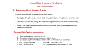 Control Flow Graphs and Path Testing
Path Testing Concepts
3. Fundamental Path Selection Criteria
A minimal set of paths to be able to do complete testing.
• Each pass through a routine from entry to exit, as one traces through it, is a potential path.
• The above includes the tracing of 1..n times tracing of an interactive block each separately.
• Note: A bug could make a mandatory path not executable or could create new paths not
related to processing.
Complete Path Testing prescriptions:
1. Exercise every path from entry to exit.
2. Exercise every statement or instruction at least once.
3. Exercise every branch and case statement in each direction, at least once.
 Point 1 => point 2 and 3.
 Point 1 is impractical.
 Point 2 & 3 are not the same
 For a structured language, Point 3 => Point 2
 