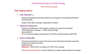 Control Flow Graphs and Path Testing
Path Testing Concepts
Path Testing Criteria :
1. Path Testing (P ):
Execute all possible control flow paths thru the program; but typically restricted to
entry-exit paths.
Implies 100% path coverage. Impossible to achieve.
2. Statement Testing ( P1) :
Execute all statements in the program at least once under the some test.
100% statement coverage => 100% node coverage.
Denoted by C1
C1 is a minimum testing requirement in the IEEE unit test standard: ANSI 87B.
3. Branch Testing (P2) :
Execute enough tests to assure that every branch alternative has been exercised
at least once under some test.
Denoted by C2
Objective: 100% branch coverage and 100% Link coverage.
For well structured software, branch testing & coverage include statement coverage
 