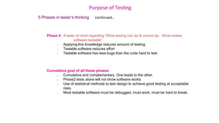 Purpose of Testing
5 Phases in tester’s thinking continued…
Phase 4: A state of mind regarding “What testing can do & cannot do. What makes
software testable”.
 Applying this knowledge reduces amount of testing.
 Testable software reduces effort
 Testable software has less bugs than the code hard to test
Cumulative goal of all these phases:
 Cumulative and complementary. One leads to the other.
 Phase2 tests alone will not show software works
 Use of statistical methods to test design to achieve good testing at acceptable
risks.
 Most testable software must be debugged, must work, must be hard to break.
 