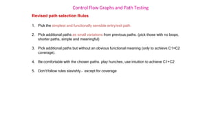 Control Flow Graphs and Path Testing
Revised path selection Rules
1. Pick the simplest and functionally sensible entry/exit path
2. Pick additional paths as small variations from previous paths. (pick those with no loops,
shorter paths, simple and meaningful)
3. Pick additional paths but without an obvious functional meaning (only to achieve C1+C2
coverage).
4. Be comfortable with the chosen paths. play hunches, use intuition to achieve C1+C2
5. Don’t follow rules slavishly – except for coverage
 