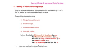 Control Flow Graphs and Path Testing
4. Testing of Paths involving loops
Bugs in iterative statements apparently are not discovered by C1+C2.
But by testing at the boundaries of loop variable.
Types of Iterative statements
1. Single loop statement.
2. Nested loops.
3. Concatenated Loops.
4. Horrible Loops
Let us denote the Minimum # of iterations by nmin
the Maximum # of iterations by nmax
the value of loop control variable by V
the #of test cases by T
the # of iterations carried out by n
• Later, we analyze the Loop-Testing times
 