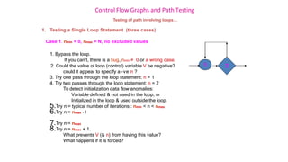 Control Flow Graphs and Path Testing
Testing of path involving loops…
1. Testing a Single Loop Statement (three cases)
Case 1. nmin = 0, nmax = N, no excluded values
1. Bypass the loop.
If you can’t, there is a bug, nmin ≠ 0 or a wrong case.
2. Could the value of loop (control) variable V be negative?
could it appear to specify a –ve n ?
3. Try one pass through the loop statement: n = 1
4. Try two passes through the loop statement: n = 2
To detect initialization data flow anomalies:
Variable defined & not used in the loop, or
Initialized in the loop & used outside the loop.
5.Try n = typical number of iterations : nmin < n < nmax
6.Try n = nmax -1
7.Try n = nmax
8.Try n = nmax + 1.
What prevents V (& n) from having this value?
What happens if it is forced?
2
1
 