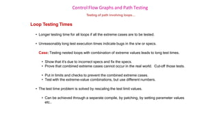 Control Flow Graphs and Path Testing
Testing of path involving loops…
Loop Testing Times
• Longer testing time for all loops if all the extreme cases are to be tested.
• Unreasonably long test execution times indicate bugs in the s/w or specs.
Case: Testing nested loops with combination of extreme values leads to long test times.
• Show that it’s due to incorrect specs and fix the specs.
• Prove that combined extreme cases cannot occur in the real world. Cut-off those tests.
• Put in limits and checks to prevent the combined extreme cases.
• Test with the extreme-value combinations, but use different numbers.
• The test time problem is solved by rescaling the test limit values.
• Can be achieved through a separate compile, by patching, by setting parameter values
etc..
 