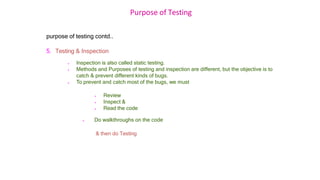 Purpose of Testing
purpose of testing contd..
5. Testing & Inspection
 Inspection is also called static testing.
 Methods and Purposes of testing and inspection are different, but the objective is to
catch & prevent different kinds of bugs.
 To prevent and catch most of the bugs, we must
 Review
 Inspect &
 Read the code
 Do walkthroughs on the code
& then do Testing
 
