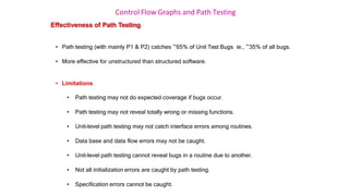 Control Flow Graphs and Path Testing
Effectiveness of Path Testing
• Path testing (with mainly P1 & P2) catches ~65% of Unit Test Bugs ie., ~35% of all bugs.
• More effective for unstructured than structured software.
• Limitations
• Path testing may not do expected coverage if bugs occur.
• Path testing may not reveal totally wrong or missing functions.
• Unit-level path testing may not catch interface errors among routines.
• Data base and data flow errors may not be caught.
• Unit-level path testing cannot reveal bugs in a routine due to another.
• Not all initialization errors are caught by path testing.
• Specification errors cannot be caught.
 